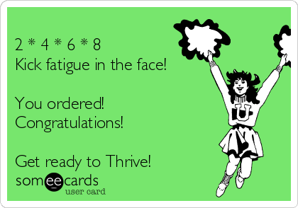 
2 * 4 * 6 * 8
Kick fatigue in the face!

You ordered!
Congratulations!  

Get ready to Thrive!