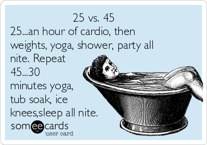                    25 vs. 45
25...an hour of cardio, then
weights, yoga, shower, party all
nite. Repeat
45...30
minutes yoga,
tub soak, ice
knees,sleep all nite.