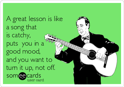 
A great lesson is like
a song that
is catchy,
puts  you in a
good mood,
and you want to
turn it up, not off.