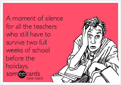 
A moment of silence
for all the teachers
who still have to
survive two full
weeks of school
before the
holidays. 