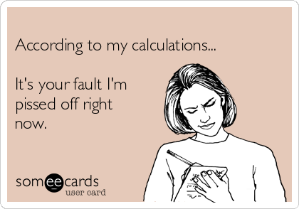 
According to my calculations...

It's your fault I'm
pissed off right
now.