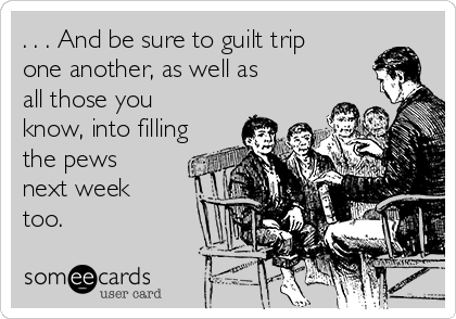 . . . And be sure to guilt trip
one another, as well as
all those you
know, into filling
the pews
next week
too.