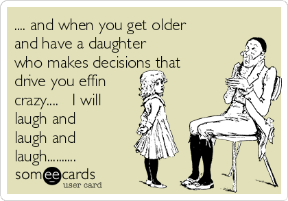 .... and when you get older
and have a daughter 
who makes decisions that
drive you effin 
crazy....   I will
laugh and
laugh and
laugh..........