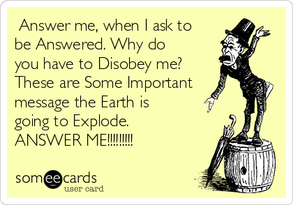  Answer me, when I ask to
be Answered. Why do
you have to Disobey me?
These are Some Important
message the Earth is
going to Explode.
ANSWER ME!!!!!!!!! 