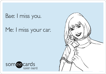 
Bae: I miss you.

Me: I miss your car.