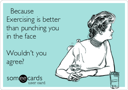   Because 
Exercising is better
than punching you
in the face 

Wouldn't you
agree?
