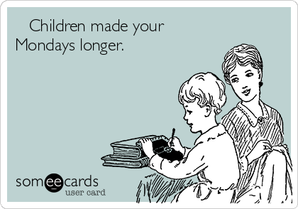    Children made your
Mondays longer.