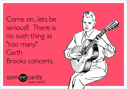
Come on...lets be
serious!!  There is
no such thing as
"too many" 
Garth
Brooks concerts.