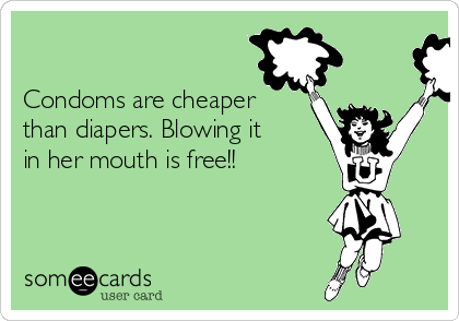

Condoms are cheaper
than diapers. Blowing it
in her mouth is free!!