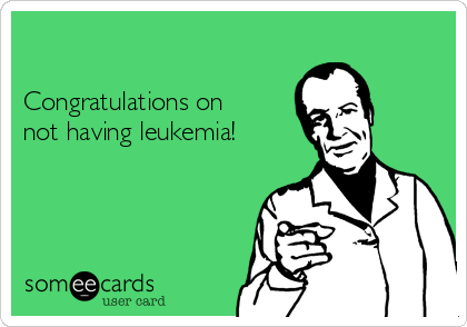 

Congratulations on
not having leukemia!