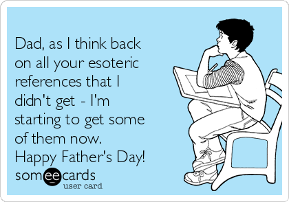   
Dad, as I think back
on all your esoteric
references that I
didn't get - I'm
starting to get some
of them now.
Happy Father's Day!