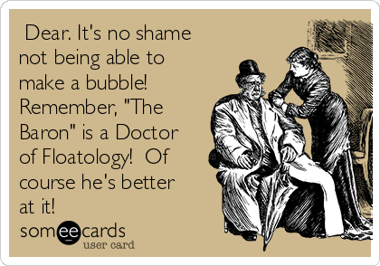  Dear. It's no shame
not being able to
make a bubble!
Remember, "The
Baron" is a Doctor
of Floatology!  Of
course he's better
at it!  