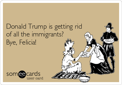 

Donald Trump is getting rid
of all the immigrants?
Bye, Felicia!