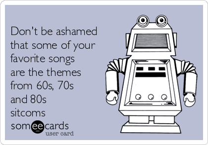 
Don't be ashamed
that some of your
favorite songs
are the themes
from 60s, 70s
and 80s
sitcoms