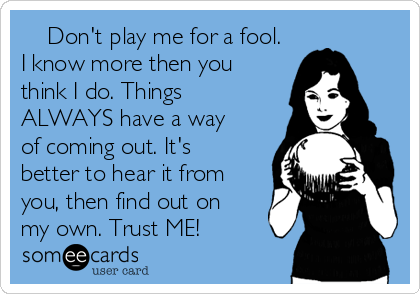     Don't play me for a fool.
I know more then you
think I do. Things
ALWAYS have a way
of coming out. It's
better to hear it from
you, then find out on
my own. Trust ME!