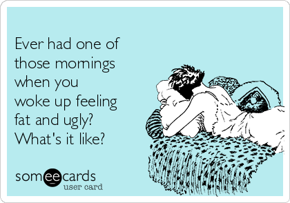 
Ever had one of
those mornings
when you
woke up feeling
fat and ugly?
What's it like?