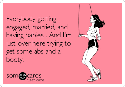 
Everybody getting 
engaged, married, and 
having babies... And I'm
just over here trying to
get some abs and a
booty.