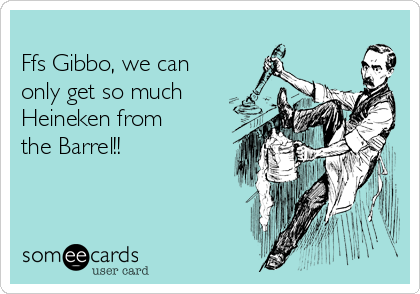 
Ffs Gibbo, we can
only get so much
Heineken from
the Barrel!!