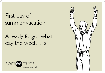 
First day of 
summer vacation

Already forgot what 
day the week it is.