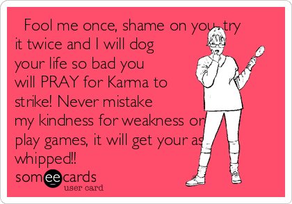   Fool me once, shame on you, try
it twice and I will dog
your life so bad you
will PRAY for Karma to
strike! Never mistake
my kindness for weakness or
play games, it will get your ass
whipped!!