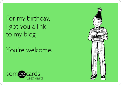 
For my birthday, 
I got you a link
to my blog.

You're welcome.