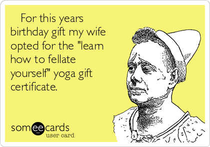    For this years
birthday gift my wife
opted for the "learn
how to fellate
yourself" yoga gift
certificate.