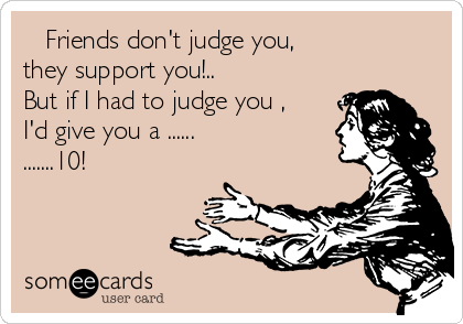    Friends don't judge you, 
they support you!.. 
But if I had to judge you ,
I'd give you a ......
.......10!