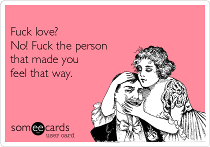 
Fuck love? 
No! Fuck the person
that made you
feel that way. 
