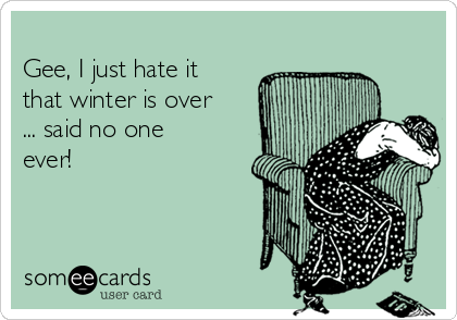 
Gee, I just hate it
that winter is over
... said no one
ever!