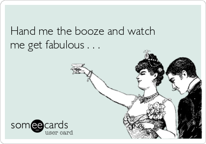 
Hand me the booze and watch
me get fabulous . . .