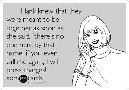        Hank knew that they
were meant to be
together as soon as
she said, "there's no
one here by that
name, if you ever
call me again, I will
press charges!"