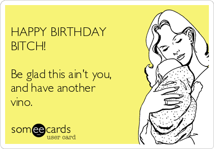 
HAPPY BIRTHDAY
BITCH!

Be glad this ain't you,
and have another
vino.