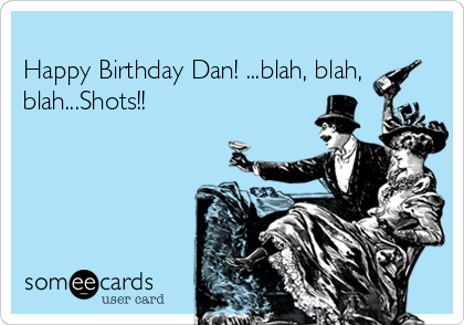 
Happy Birthday Dan! ...blah, blah,
blah...Shots!! 