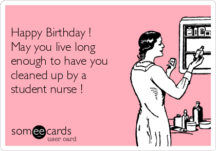 
Happy Birthday !
May you live long
enough to have you
cleaned up by a
student nurse !