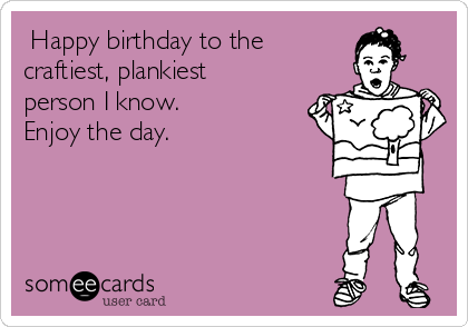  Happy birthday to the 
craftiest, plankiest
person I know. 
Enjoy the day. 