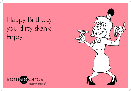 
Happy Birthday 
you dirty skank!
Enjoy!
