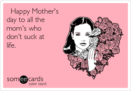   Happy Mother's
day to all the
mom's who
don't suck at
life.