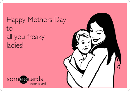 
Happy Mothers Day
to
all you freaky
ladies!