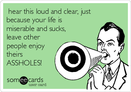  hear this loud and clear, just
because your life is
miserable and sucks,
leave other
people enjoy
theirs
ASSHOLES!