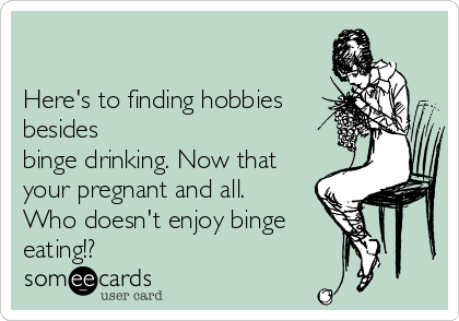      

Here's to finding hobbies
besides
binge drinking. Now that
your pregnant and all. 
Who doesn't enjoy binge
eating!?