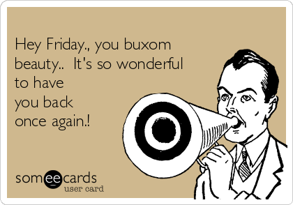 
Hey Friday., you buxom
beauty..  It's so wonderful
to have
you back
once again.! 