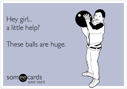 
Hey girl...
a little help?

These balls are huge. 