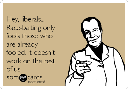 
Hey, liberals...
Race-baiting only
fools those who
are already
fooled. It doesn't
work on the rest
of us. 