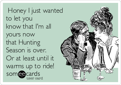  Honey I just wanted
to let you
know that I'm all
yours now
that Hunting
Season is over.
Or at least until it
warms up to ride!