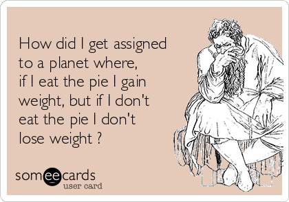
 How did I get assigned
 to a planet where,
 if I eat the pie I gain
 weight, but if I don't
 eat the pie I don't
 lose weight ?