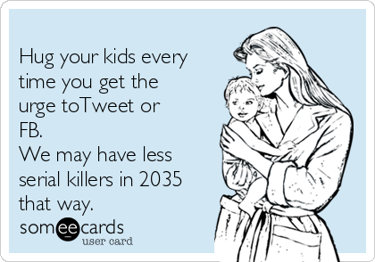 
Hug your kids every
time you get the
urge toTweet or
FB. 
We may have less
serial killers in 2035
that way.