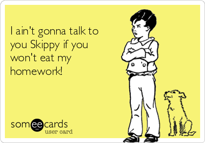 
I ain't gonna talk to
you Skippy if you
won't eat my
homework!