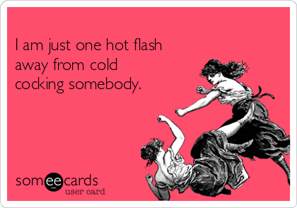 
I am just one hot flash
away from cold
cocking somebody.