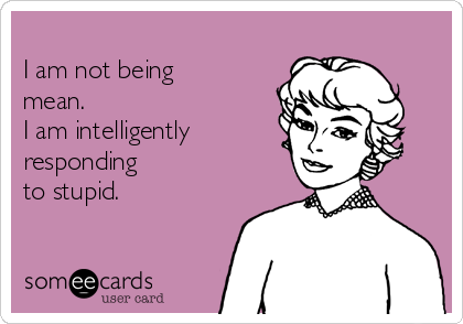 
I am not being
mean.
I am intelligently
responding
to stupid.