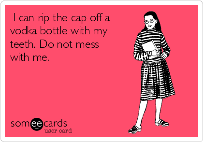  I can rip the cap off a
vodka bottle with my
teeth. Do not mess
with me. 